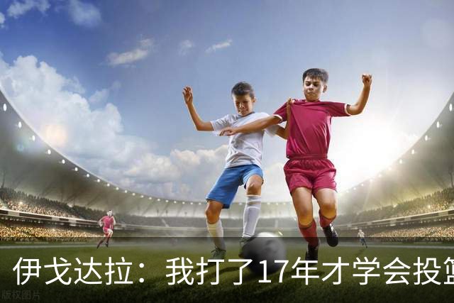 伊戈达拉：我打了17年才学会投篮 没接受过姿势训练全靠自己摸索