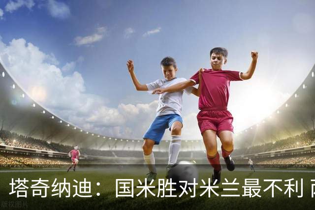 塔奇纳迪：国米胜对米兰最不利 两人将成胜负手