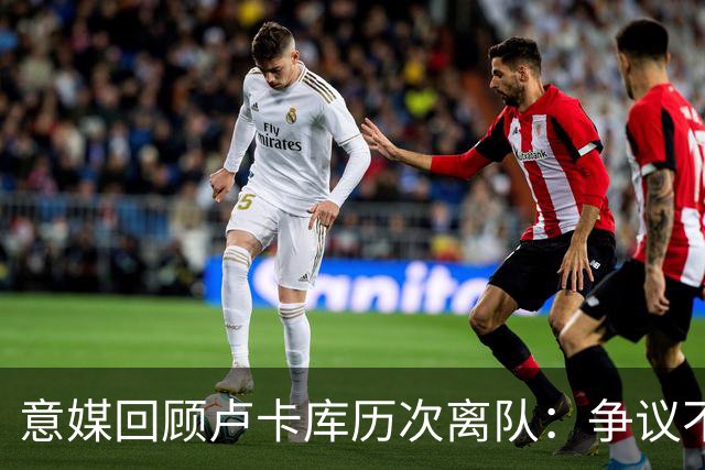 意媒回顾卢卡库历次离队：争议不断，屡惹风波