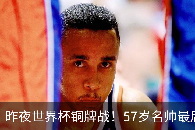 昨夜世界杯铜牌战！57岁名帅最后一舞，首发曝光：姆巴佩冲金靴