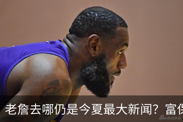 老詹去哪仍是今夏最大新闻？富保罗：是的 他仍然是联盟门面