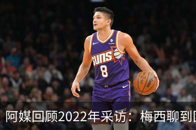 阿媒回顾2022年采访：梅西聊到团队准备和信任关系时落泪了