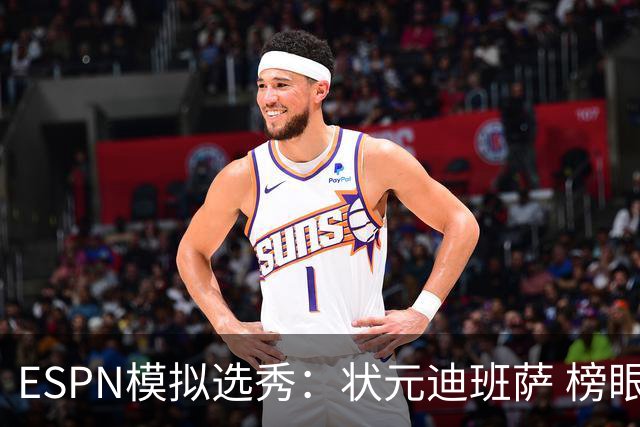 ESPN模拟选秀：状元迪班萨 榜眼彼德森 探花布泽尔 4号秀威尔逊