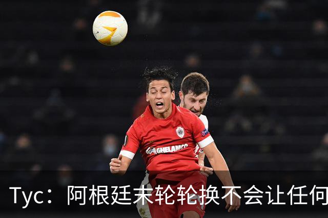 Tyc：阿根廷末轮轮换不会让任何球员冒险 许多人期待梅西扩大纪录
